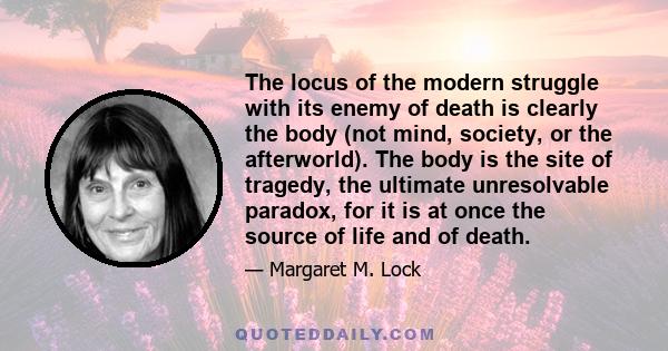 The locus of the modern struggle with its enemy of death is clearly the body (not mind, society, or the afterworld). The body is the site of tragedy, the ultimate unresolvable paradox, for it is at once the source of