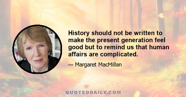 History should not be written to make the present generation feel good but to remind us that human affairs are complicated.