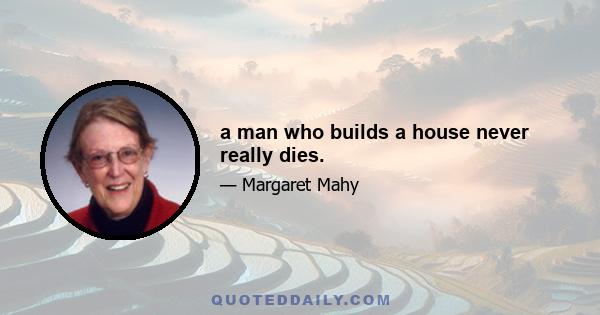 a man who builds a house never really dies.