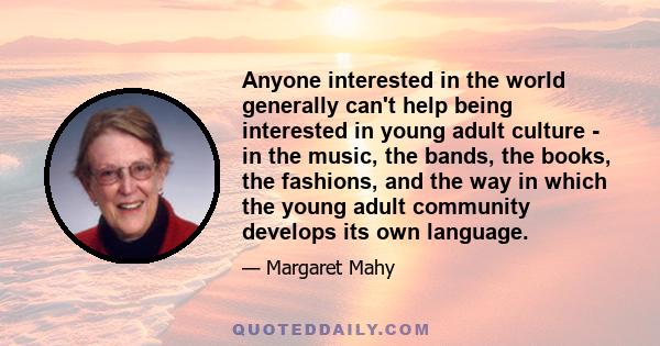 Anyone interested in the world generally can't help being interested in young adult culture - in the music, the bands, the books, the fashions, and the way in which the young adult community develops its own language.