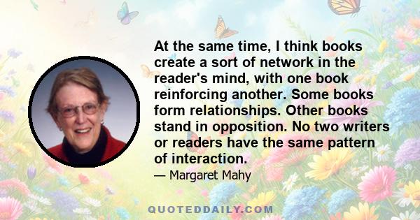 At the same time, I think books create a sort of network in the reader's mind, with one book reinforcing another. Some books form relationships. Other books stand in opposition. No two writers or readers have the same