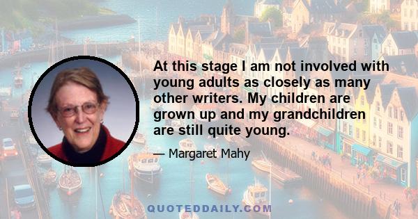 At this stage I am not involved with young adults as closely as many other writers. My children are grown up and my grandchildren are still quite young.