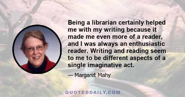 Being a librarian certainly helped me with my writing because it made me even more of a reader, and I was always an enthusiastic reader. Writing and reading seem to me to be different aspects of a single imaginative act.