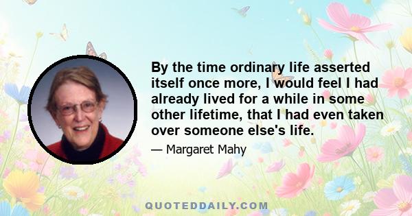 By the time ordinary life asserted itself once more, I would feel I had already lived for a while in some other lifetime, that I had even taken over someone else's life.