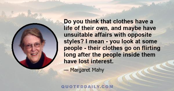 Do you think that clothes have a life of their own, and maybe have unsuitable affairs with opposite styles? I mean - you look at some people - their clothes go on flirting long after the people inside them have lost