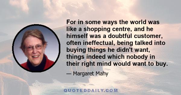 For in some ways the world was like a shopping centre, and he himself was a doubtful customer, often ineffectual, being talked into buying things he didn't want, things indeed which nobody in their right mind would want 