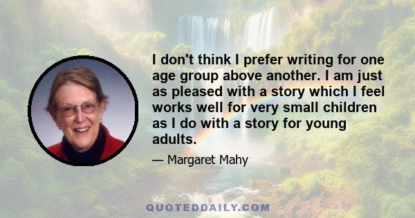 I don't think I prefer writing for one age group above another. I am just as pleased with a story which I feel works well for very small children as I do with a story for young adults.