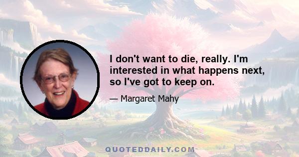 I don't want to die, really. I'm interested in what happens next, so I've got to keep on.