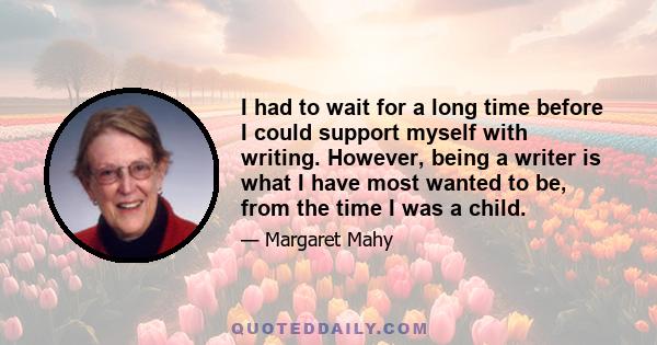 I had to wait for a long time before I could support myself with writing. However, being a writer is what I have most wanted to be, from the time I was a child.