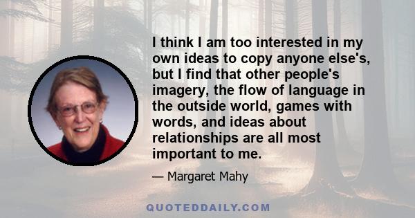 I think I am too interested in my own ideas to copy anyone else's, but I find that other people's imagery, the flow of language in the outside world, games with words, and ideas about relationships are all most