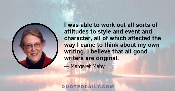 I was able to work out all sorts of attitudes to style and event and character, all of which affected the way I came to think about my own writing. I believe that all good writers are original.