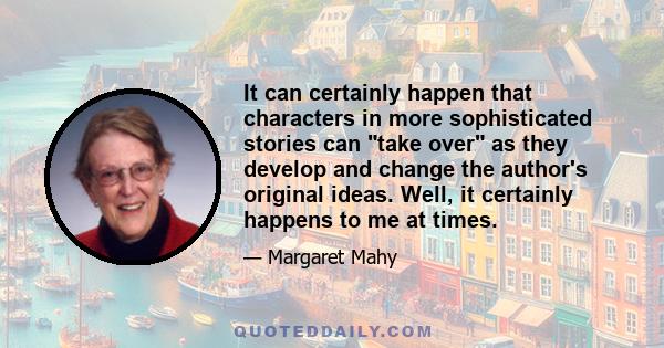 It can certainly happen that characters in more sophisticated stories can take over as they develop and change the author's original ideas. Well, it certainly happens to me at times.