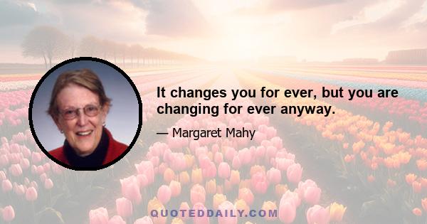 It changes you for ever, but you are changing for ever anyway.