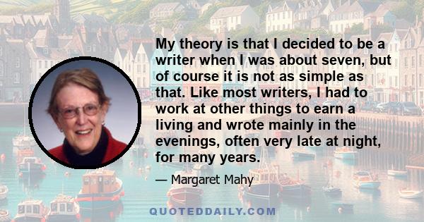 My theory is that I decided to be a writer when I was about seven, but of course it is not as simple as that. Like most writers, I had to work at other things to earn a living and wrote mainly in the evenings, often