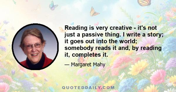 Reading is very creative - it's not just a passive thing. I write a story; it goes out into the world; somebody reads it and, by reading it, completes it.