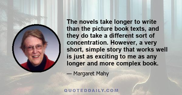 The novels take longer to write than the picture book texts, and they do take a different sort of concentration. However, a very short, simple story that works well is just as exciting to me as any longer and more