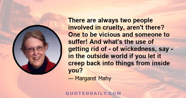 There are always two people involved in cruelty, aren't there? One to be vicious and someone to suffer! And what's the use of getting rid of - of wickedness, say - in the outside world if you let it creep back into