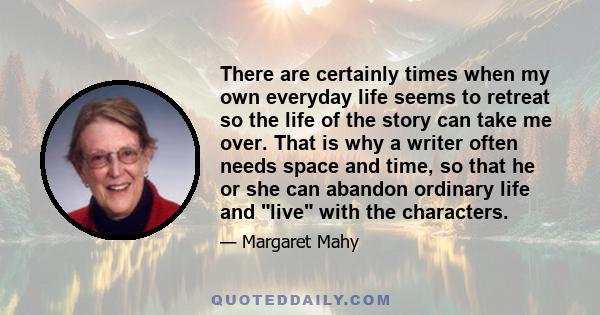 There are certainly times when my own everyday life seems to retreat so the life of the story can take me over. That is why a writer often needs space and time, so that he or she can abandon ordinary life and live with