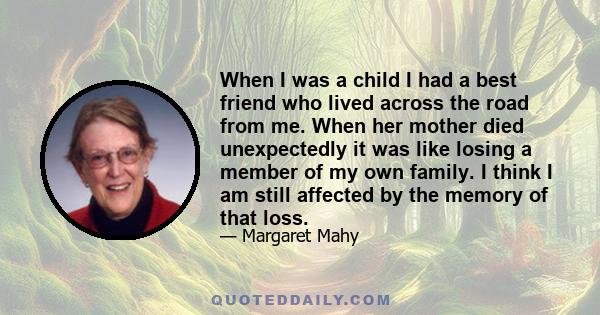 When I was a child I had a best friend who lived across the road from me. When her mother died unexpectedly it was like losing a member of my own family. I think I am still affected by the memory of that loss.