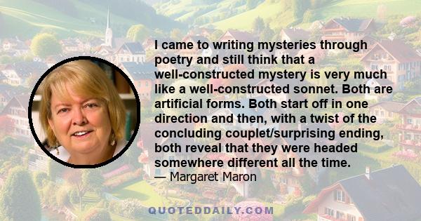 I came to writing mysteries through poetry and still think that a well-constructed mystery is very much like a well-constructed sonnet. Both are artificial forms. Both start off in one direction and then, with a twist