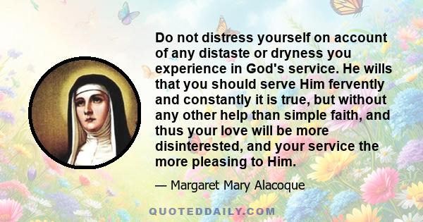 Do not distress yourself on account of any distaste or dryness you experience in God's service. He wills that you should serve Him fervently and constantly it is true, but without any other help than simple faith, and