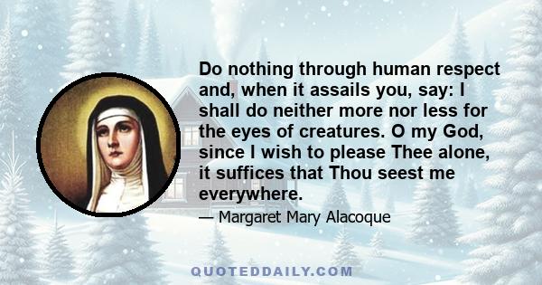 Do nothing through human respect and, when it assails you, say: I shall do neither more nor less for the eyes of creatures. O my God, since I wish to please Thee alone, it suffices that Thou seest me everywhere.