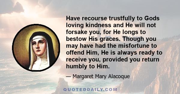 Have recourse trustfully to Gods loving kindness and He will not forsake you, for He longs to bestow His graces. Though you may have had the misfortune to offend Him, He is always ready to receive you, provided you