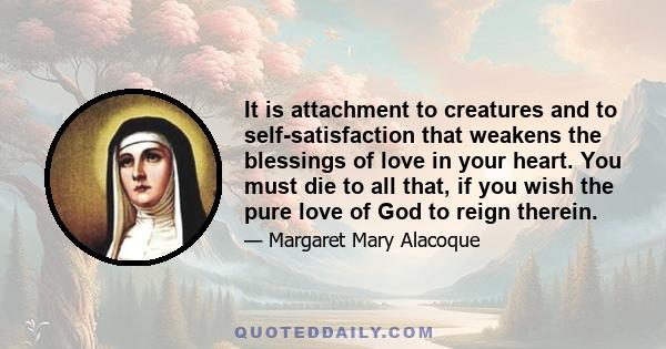 It is attachment to creatures and to self-satisfaction that weakens the blessings of love in your heart. You must die to all that, if you wish the pure love of God to reign therein.