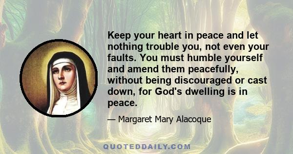 Keep your heart in peace and let nothing trouble you, not even your faults. You must humble yourself and amend them peacefully, without being discouraged or cast down, for God's dwelling is in peace.