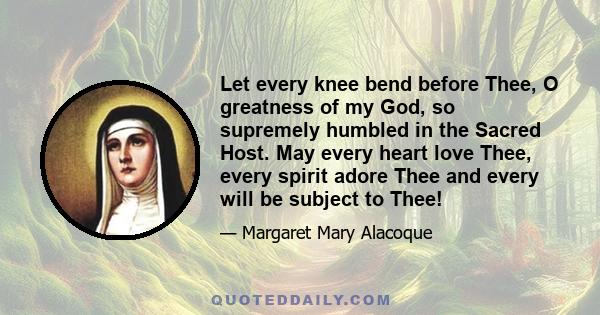 Let every knee bend before Thee, O greatness of my God, so supremely humbled in the Sacred Host. May every heart love Thee, every spirit adore Thee and every will be subject to Thee!