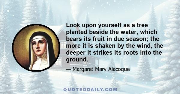 Look upon yourself as a tree planted beside the water, which bears its fruit in due season; the more it is shaken by the wind, the deeper it strikes its roots into the ground.