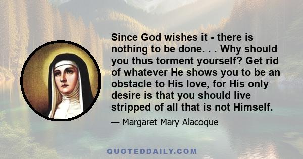 Since God wishes it - there is nothing to be done. . . Why should you thus torment yourself? Get rid of whatever He shows you to be an obstacle to His love, for His only desire is that you should live stripped of all