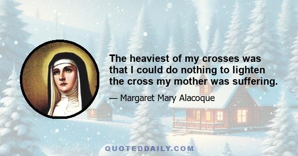 The heaviest of my crosses was that I could do nothing to lighten the cross my mother was suffering.