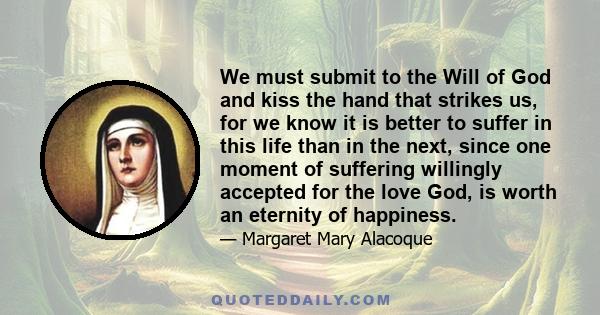 We must submit to the Will of God and kiss the hand that strikes us, for we know it is better to suffer in this life than in the next, since one moment of suffering willingly accepted for the love God, is worth an