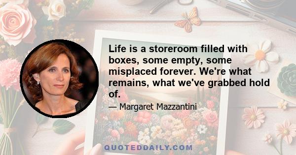 Life is a storeroom filled with boxes, some empty, some misplaced forever. We're what remains, what we've grabbed hold of.