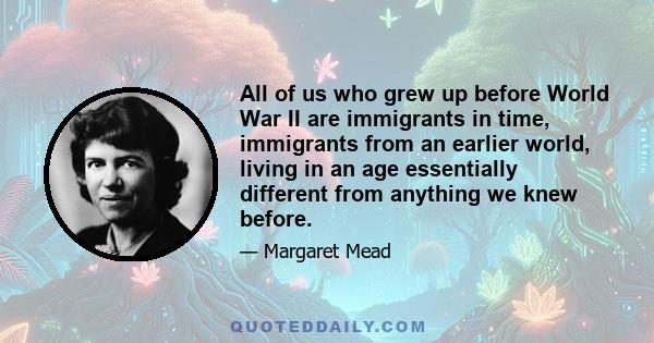 All of us who grew up before World War II are immigrants in time, immigrants from an earlier world, living in an age essentially different from anything we knew before.