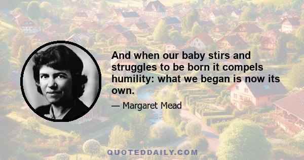 And when our baby stirs and struggles to be born it compels humility: what we began is now its own.