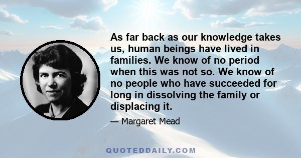 As far back as our knowledge takes us, human beings have lived in families. We know of no period when this was not so. We know of no people who have succeeded for long in dissolving the family or displacing it.