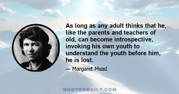 As long as any adult thinks that he, like the parents and teachers of old, can become introspective, invoking his own youth to understand the youth before him, he is lost.