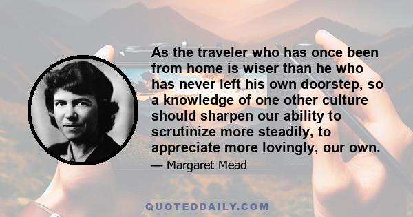 As the traveler who has once been from home is wiser than he who has never left his own doorstep, so a knowledge of one other culture should sharpen our ability to scrutinize more steadily, to appreciate more lovingly,