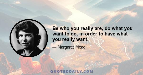 Be who you really are, do what you want to do, in order to have what you really want.