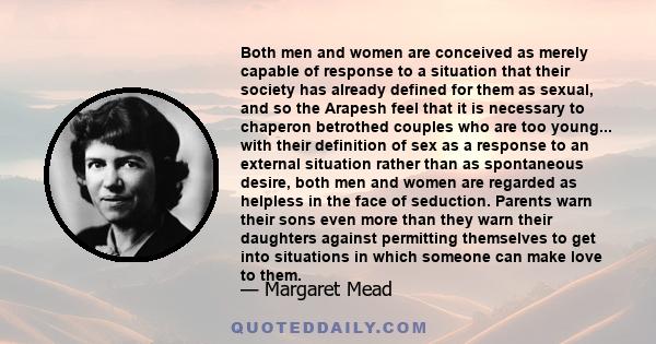 Both men and women are conceived as merely capable of response to a situation that their society has already defined for them as sexual, and so the Arapesh feel that it is necessary to chaperon betrothed couples who are 