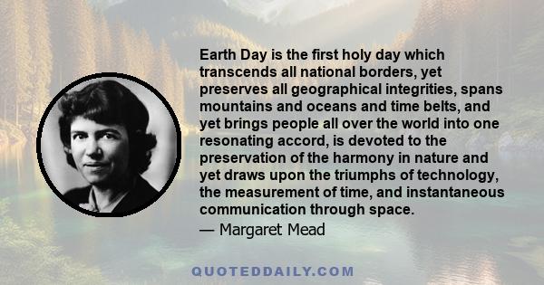 Earth Day is the first holy day which transcends all national borders, yet preserves all geographical integrities, spans mountains and oceans and time belts, and yet brings people all over the world into one resonating