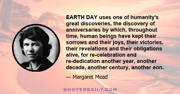 EARTH DAY uses one of humanity's great discoveries, the discovery of anniversaries by which, throughout time, human beings have kept their sorrows and their joys, their victories, their revelations and their obligations 