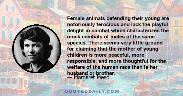 Female animals defending their young are notoriously ferocious and lack the playful delight in combat which characterizes the mock combats of males of the same species. There seems very little ground for claiming that