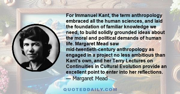 For Immanuel Kant, the term anthropology embraced all the human sciences, and laid the foundation of familiar knowledge we need, to build solidly grounded ideas about the moral and political demands of human life.