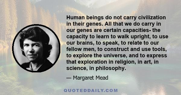 Human beings do not carry civilization in their genes. All that we do carry in our genes are certain capacities- the capacity to learn to walk upright, to use our brains, to speak, to relate to our fellow men, to