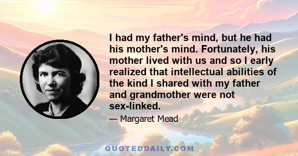 I had my father's mind, but he had his mother's mind. Fortunately, his mother lived with us and so I early realized that intellectual abilities of the kind I shared with my father and grandmother were not sex-linked.