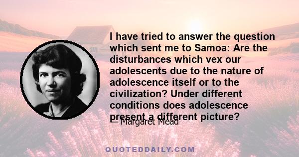 I have tried to answer the question which sent me to Samoa: Are the disturbances which vex our adolescents due to the nature of adolescence itself or to the civilization? Under different conditions does adolescence