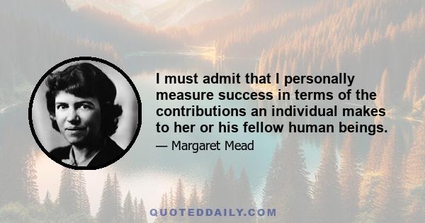 I must admit that I personally measure success in terms of the contributions an individual makes to her or his fellow human beings.